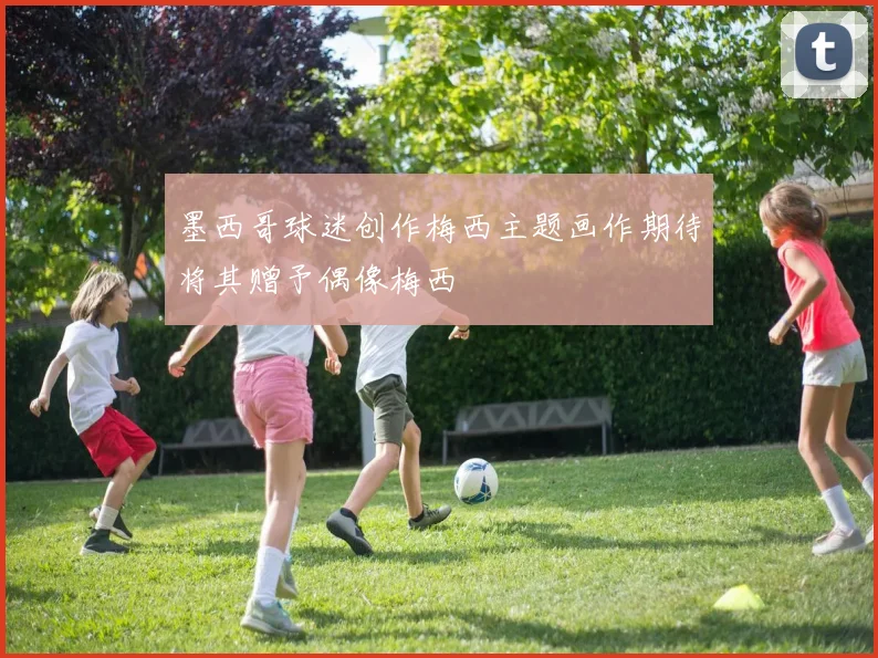 墨西哥球迷创作梅西主题画作期待将其赠予偶像梅西
