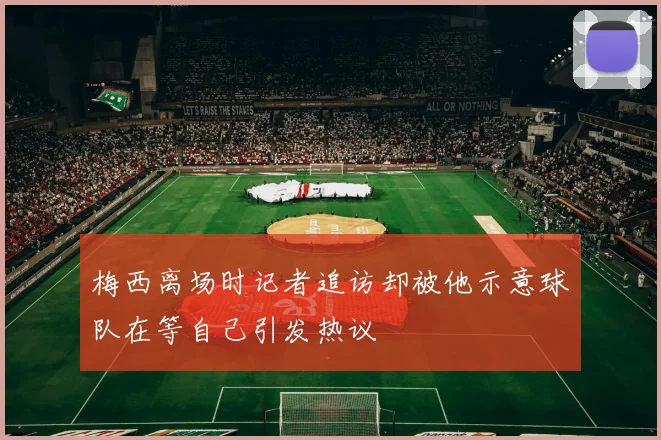 梅西离场时记者追访却被他示意球队在等自己引发热议